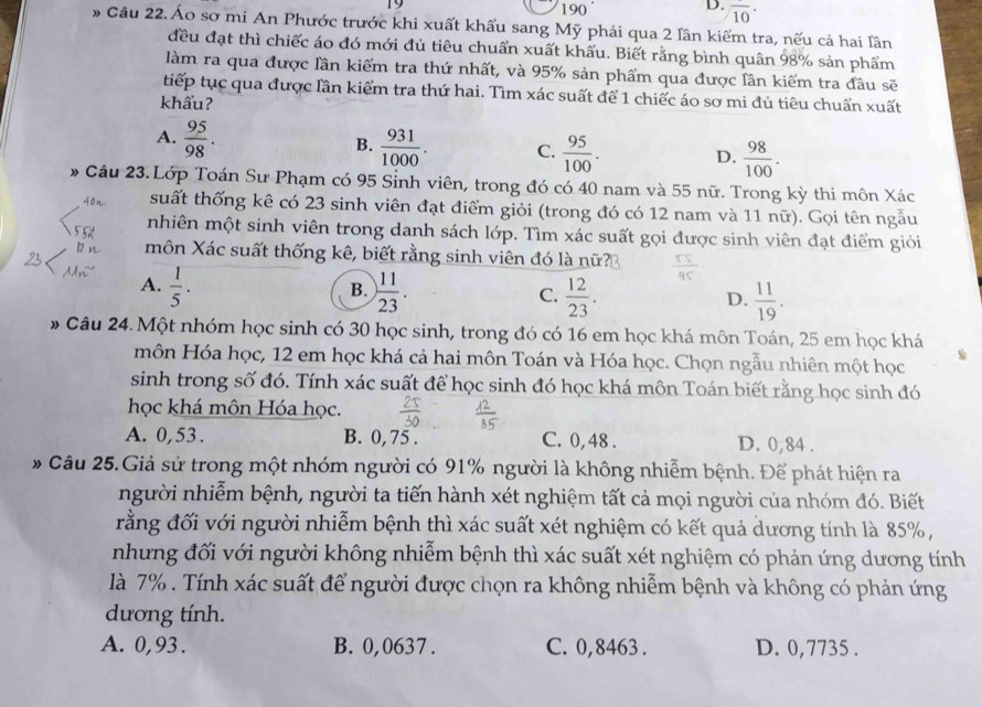 19 190 overline (10)^(·)
# Câu 22. Áo sơ mi An Phước trước khi xuất khẩu sang Mỹ phải qua 2 lân kiểm tra, nếu cả hai lân
đều đạt thì chiếc áo đó mới đủ tiêu chuẩn xuất khẩu. Biết rằng bình quân 98% sản phẩm
làm ra qua được lần kiểm tra thứ nhất, và 95% sản phẩm qua được lân kiểm tra đầu sẽ
tiếp tục qua được lần kiểm tra thứ hai. Tìm xác suất để 1 chiếc áo sơ mi đủ tiêu chuẩn xuất
khẩu?
A.  95/98 .
B.  931/1000 . C.  95/100 . D.  98/100 .
* Câu 23.Lớp Toán Sư Phạm có 95 Sinh viên, trong đó có 40 nam và 55 nữ. Trong kỳ thi môn Xác
suất thống kê có 23 sinh viên đạt điểm giỏi (trong đó có 12 nam và 11 nữ). Gọi tên ngẫu
nhiên một sinh viên trong danh sách lớp. Tìm xác suất gọi được sinh viên đạt điểm giỏi
môn Xác suất thống kê, biết rằng sinh viên đó là nữ?
A.  1/5 .  11/23 .  12/23 .
B.
C.
D.  11/19 .
* Câu 24. Một nhóm học sinh có 30 học sinh, trong đó có 16 em học khá môn Toán, 25 em học khá
môn Hóa học, 12 em học khá cả hai môn Toán và Hóa học. Chọn ngẫu nhiên một học
sinh trong số đó. Tính xác suất để học sinh đó học khá môn Toán biết rằng học sinh đó
học khá môn Hóa học.
A. 0,53 . B. 0, 75 . C. 0,48 . D. 0,84 .
* Câu 25.Giả sử trong một nhóm người có 91% người là không nhiễm bệnh. Để phát hiện ra
người nhiễm bệnh, người ta tiến hành xét nghiệm tất cả mọi người của nhóm đó. Biết
rằng đối với người nhiễm bệnh thì xác suất xét nghiệm có kết quả dương tính là 85% ,
nhưng đối với người không nhiễm bệnh thì xác suất xét nghiệm có phản ứng dương tính
là 7% . Tính xác suất để người được chọn ra không nhiễm bệnh và không có phản ứng
dương tính.
A. 0,93 . B. 0,0637 . C. 0,8463 . D. 0,7735 .