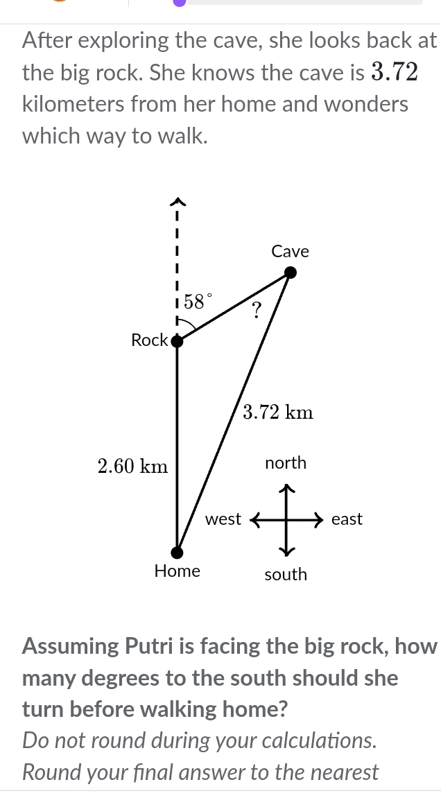 After exploring the cave, she looks back at
the big rock. She knows the cave is 3.72
kilometers from her home and wonders
which way to walk.
Assuming Putri is facing the big rock, how
many degrees to the south should she
turn before walking home?
Do not round during your calculations.
Round your final answer to the nearest