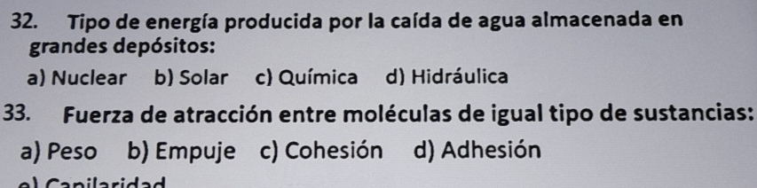 Tipo de energía producida por la caída de agua almacenada en
grandes depósitos:
a) Nuclear b) Solar c) Química d) Hidráulica
33. Fuerza de atracción entre moléculas de igual tipo de sustancias:
a) Peso b) Empuje c) Cohesión d) Adhesión