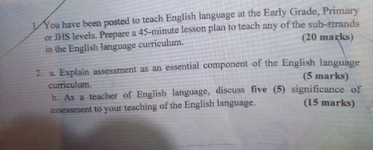 You have been posted to teach English language at the Early Grade, Primary 
or JHS levels. Prepare a 45-minute lesson plan to teach any of the sub-strands 
in the English language curriculum. (20 marks) 
2. a. Explain assessment as an essential component of the English language 
(5 marks) 
curriculum. 
b. As a teacher of English language, discuss five (5) significance of 
assessment to your teaching of the English language. (15 marks)