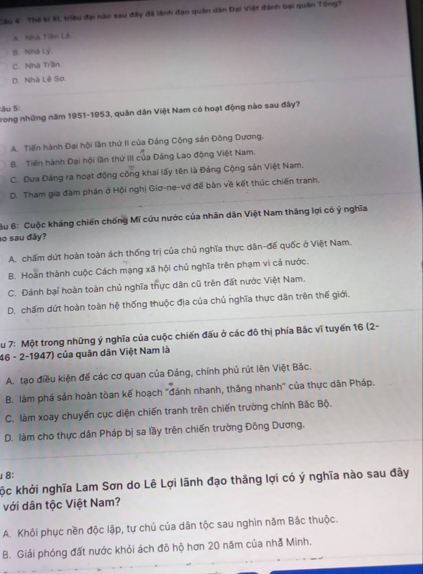 Cầu 4: Thế kỉ XI, triều đại nào sau đây đã lãnh đạo quân dân Đại Việt đánh bại quân Tổng?
A. Nhà Tiên Lê
B. Nhà Lý.
C. Nhà Trần.
D. Nhà Lê Sơ.
âu 5:
Trong những năm 1951-1953, quân dân Việt Nam có hoạt động nào sau đây?
A. Tiến hành Đại hội lần thứ II của Đảng Cộng sản Đông Dương.
B. Tiến hành Đại hội lần thứ III của Đảng Lao động Việt Nam.
C. Dưa Đảng ra hoạt động công khai lấy tên là Đảng Cộng sản Việt Nam.
D. Tham gia đàm phán ở Hội nghị Giơ-ne-vơ để bàn về kết thúc chiến tranh.
6u 6: Cuộc kháng chiến chống Mĩ cứu nước của nhân dân Việt Nam tháng lợi có ý nghĩa
ao sau đây?
A. chấm dứt hoàn toàn ách thống trị của chủ nghĩa thực dân-đế quốc ở Việt Nam.
B. Hoàn thành cuộc Cách mạng xã hội chủ nghĩa trên phạm vi cả nước.
C. Đánh bại hoàn toàn chủ nghĩa thực dân cũ trên đất nước Việt Nam.
D. chấm dứt hoàn toàn hệ thống thuộc địa của chủ nghĩa thực dân trên thế giới.
Su 7: Một trong những ý nghĩa của cuộc chiến đấu ở các đô thị phía Bắc vĩ tuyến 16 (2-
46 - 2-1947) của quân dân Việt Nam là
A. tạo điều kiện để các cơ quan của Đảng, chính phủ rút lên Việt Bắc.
B. làm phá sản hoàn tòan kế hoạch ''đánh nhanh, tháng nhanh' của thực dân Pháp.
C. làm xoay chuyến cục diện chiến tranh trên chiến trường chính Bắc Bộ.
D. làm cho thực dân Pháp bị sa lầy trên chiến trường Đông Dương.
8:
kộc khởi nghĩa Lam Sơn do Lê Lợi lãnh đạo thắng lợi có ý nghĩa nào sau đây
với dân tộc Việt Nam?
A. Khôi phục nền độc lập, tự chủ của dân tộc sau nghìn năm Bắc thuộc.
B. Giải phóng đất nước khỏi ách đô hộ hơn 20 năm của nhǎ Minh.