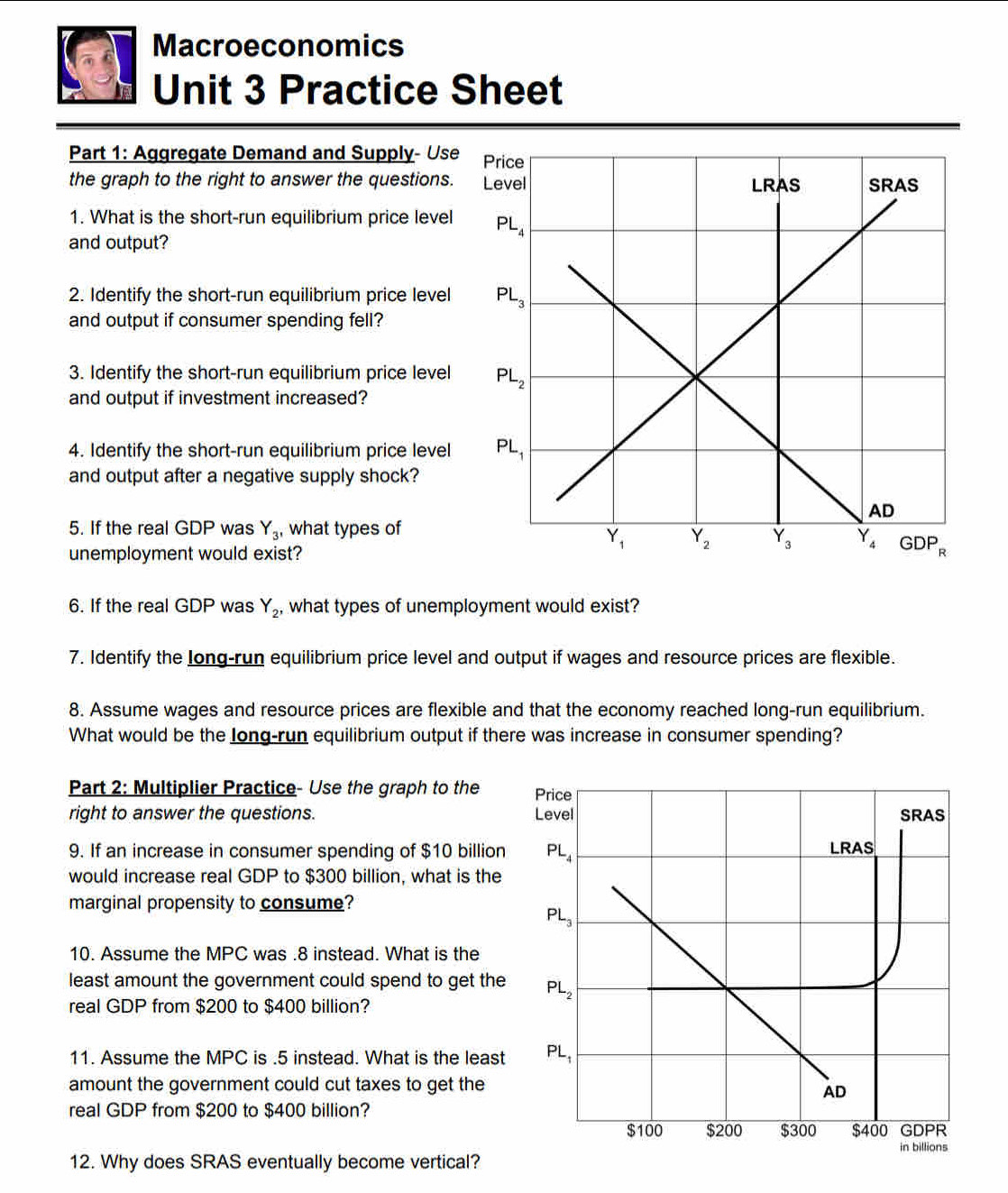 Macroeconomics
Unit 3 Practice Sheet
Part 1: Aggregate Demand and Supply- Use
the graph to the right to answer the questions.
1. What is the short-run equilibrium price level
and output?
2. Identify the short-run equilibrium price level
and output if consumer spending fell?
3. Identify the short-run equilibrium price level
and output if investment increased?
4. Identify the short-run equilibrium price level
and output after a negative supply shock?
5. If the real GDP was Y_3 , what types of
unemployment would exist?
6. If the real GDP was Y_2 , what types of unemployment would exist?
7. Identify the Iong-run equilibrium price level and output if wages and resource prices are flexible.
8. Assume wages and resource prices are flexible and that the economy reached long-run equilibrium.
What would be the long-run equilibrium output if there was increase in consumer spending?
Part 2: Multiplier Practice- Use the graph to the Price
right to answer the questions. Level SRAS
9. If an increase in consumer spending of $10 billion PL_4 LRAS
would increase real GDP to $300 billion, what is the
marginal propensity to consume?
PL_3
10. Assume the MPC was .8 instead. What is the
least amount the government could spend to get the PL_2
real GDP from $200 to $400 billion?
11. Assume the MPC is .5 instead. What is the least PL_1
amount the government could cut taxes to get the
AD
real GDP from $200 to $400 billion?
$100 $200 $300 $400 GDPR
in billions
12. Why does SRAS eventually become vertical?