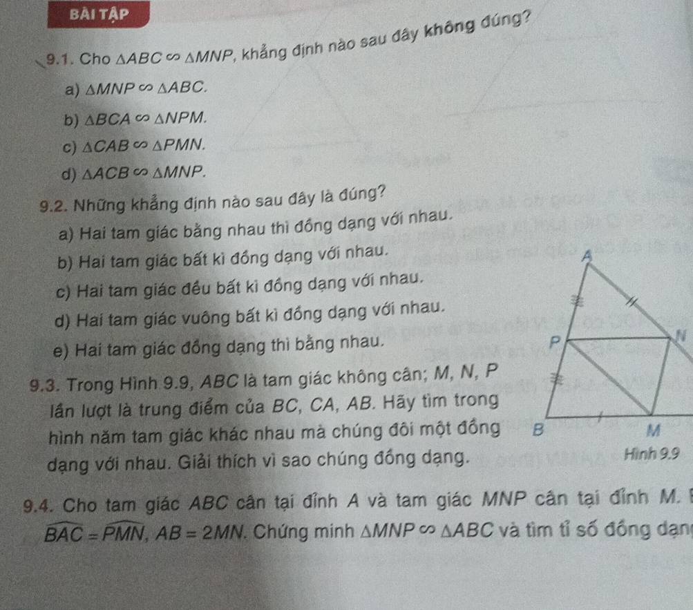 bài tập
9.1. Cho △ ABC∈fty △ MNP 6 khẳng định nào sau đây không đúng?
a) △ MNP∽ △ ABC.
b) △ BCA CO △ NPM.
c) △ CAB △ PMN.
d) △ ACB △ MNP. 
9.2. Những khẳng định nào sau đây là đúng?
a) Hai tam giác bằng nhau thì đồng dạng với nhau.
b) Hai tam giác bất kì đồng dạng với nhau.
c) Hai tam giác đều bất kì đồng dạng với nhau.
d) Hai tam giác vuông bất kì đồng dạng với nhau.
e) Hai tam giác đồng dạng thì bằng nhau.
9.3. Trong Hình 9.9, ABC là tam giác không cân; M, N, P
lần lượt là trung điểm của BC, CA, AB. Hãy tìm trong
hình năm tam giác khác nhau mà chúng đôi một đồng 
dạng với nhau. Giải thích vì sao chúng đồng dạng. Hình 9.9
9.4. Cho tam giác ABC cần tại đỉnh A và tam giác MNP cân tại đỉnh M. 1
widehat BAC=widehat PMN, AB=2MN. . Chứng minh △ MNP∈fty △ ABC và tìm tỉ số đồng dạn