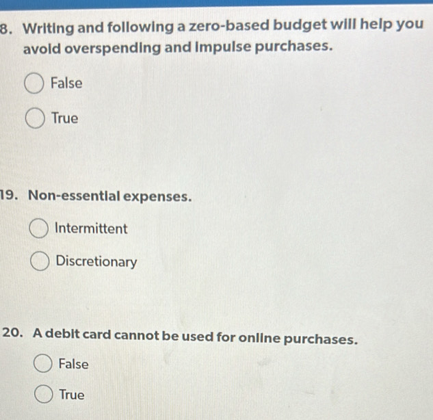 Writing and following a zero-based budget will help you
avoid overspending and impulse purchases.
False
True
19. Non-essential expenses.
Intermittent
Discretionary
20. A debit card cannot be used for online purchases.
False
True