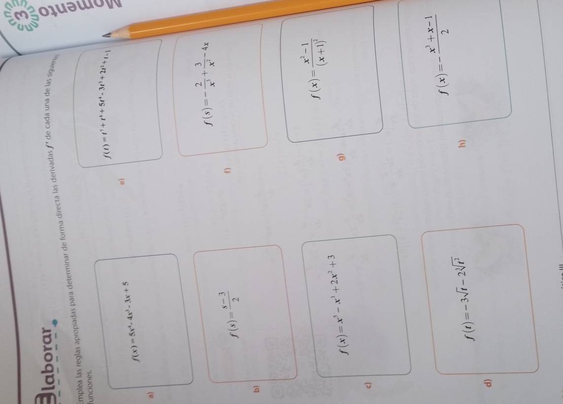 laborar 
Emplea las reglas apropiadas para determinar de forma directa las derivadas ' de cada una de las siguiente,
f(t)=t^7+t^6+5t^4-3t^3+2t^2+t-1 A 
funciones.
f(x)=5x^4-4x^3-3x+5
e) 
a)
f(s)=- 2/x^3 + 3/x^2 -4x
f(s)= (s-3)/2 
f 
b)
f(x)=frac x^2-1(x+1)^2
f(x)=x^5-x^3+2x^2+3
g) 
c)
f(x)=- (x^3+x-1)/2 
f(t)=-3sqrt(t)-2sqrt[3](t^2)
h) 
d)