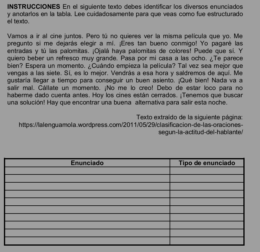 INSTRUCCIONES En el siguiente texto debes identificar los diversos enunciados 
y anotarlos en la tabla. Lee cuidadosamente para que veas como fue estructurado 
el texto. 
Vamos a ir al cine juntos. Pero tú no quieres ver la misma película que yo. Me 
pregunto si me dejarás elegir a mí. ¡Eres tan bueno conmigo! Yo pagaré las 
entradas y tú las palomitas. ¡Ojalá haya palomitas de colores! Puede que sí. Y 
quiero beber un refresco muy grande. Pasa por mi casa a las ocho. ¿Te parece 
bien? Espera un momento. ¿Cuándo empieza la película? Tal vez sea mejor que 
vengas a las siete. Sí, es lo mejor. Vendrás a esa hora y saldremos de aquí. Me 
gustaría llegar a tiempo para conseguir un buen asiento. ¡Qué bien! Nada va a 
salir mal. Cállate un momento. ¡No me lo creo! Debo de estar loco para no 
haberme dado cuenta antes. Hoy los cines están cerrados. ¡Tenemos que buscar 
una solución! Hay que encontrar una buena alternativa para salir esta noche. 
* Texto extraído de la siguiente página: 
https://lalenguamola.wordpress.com/2011/05/29/clasificacion-de-las-oraciones- 
segun-la-actitud-del-hablante/