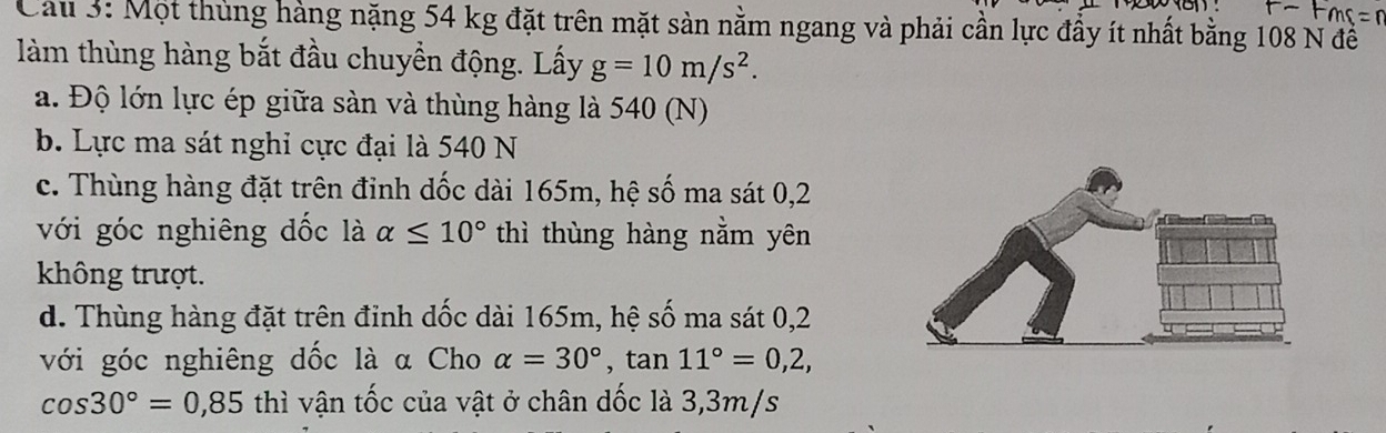 Cau 3: Một thủng hàng nặng 54 kg đặt trên mặt sản nằm ngang và phải cần lực đầy ít nhất bằng 108 N đề
làm thùng hàng bắt đầu chuyền động. Lấy g=10m/s^2.
a. Độ lớn lực ép giữa sàn và thùng hàng là 540 (N)
b. Lực ma sát nghi cực đại là 540 N
c. Thùng hàng đặt trên đinh dốc dài 165m, hệ số ma sát 0,2
với góc nghiêng đốc là alpha ≤ 10° thì thùng hàng nằm yên
không trượt.
d. Thùng hàng đặt trên đinh dốc dài 165m, hệ số ma sát 0, 2
với góc nghiêng dốc là α Cho alpha =30°, tan 11°=0,2,
cos 30°=0,85 thì vận tốc của vật ở chân dốc là 3,3m/s