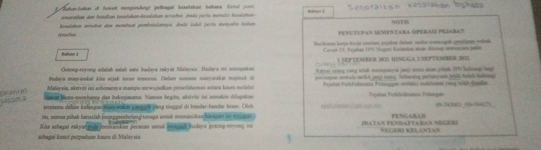 Bahon-bahon di bowah mengandungi pelbagai kesalahan bahasa. Kenol posti.
Bshait 2
senaraikan dan betulkan kesalahan-kesaláhan tersebut. Anda perlu menulis kesalahan-
kesalahan tersebut dan membuat pembe|ulannya. Anda tidak perlu menyalin bahan
NOTIS
tersebut.
PENUTUPAN SEMENTARA OPERASEPEJARAT
Berikutan kerja-Ferja sanitaai pejabat dalaní usaha mensagah patalagan wahai
Bahan 1 Covid-19, Pajabar JPN Negeri Kalanan akan dituxup sementara pada
1 SEPTEMHER 2021 HINGGA 2 SEPTEMBER 2021
Card 3
Gotong-royong adalah salah satu budaya rakyat Malaysis. Budaya ini merupakan
Ratnai oring yang telah mempunyai janji tam akan pilak IPN hubangi bag
budaya masyarakat kita sejak turun temurun. Dalam suasana masyarakat majmuk di peretapan semula tarikh janji temu. Scharang pertmy nt letsn holch anhangi
Malaysia, aktiviti ini sebenarnya mampu mewujudkan persefahaman antara kaum melalui Pejabat Perkhidmatin Pelauggan meiahti maklumat yang triah disade.
menim
Jasama hasrat bantu-membantu dan bekerjasama. Namun begitu, aktiviti ini semakin dilupakan
Pejabat Perkhidmaa Peíagen
terutama dalam kalangan masyarakat cangaih yang tinggal di bandar-bandar besar. Olch hpukelasian2cpn.aes. en 00-743063 -09-24417
itu, semua pihak haruslah menggembeleng tenaga untuk memastikan harapan in tercapal. PENGARAB
Kita sebagai rakyat pula memainkan peranan untuk menjadi budaya gotong-royong ini
JBATAN PENDAFTARAN NEGERE
Negeri Kelantan
sèbagai kunci perpaduan kaum di Malaysia.