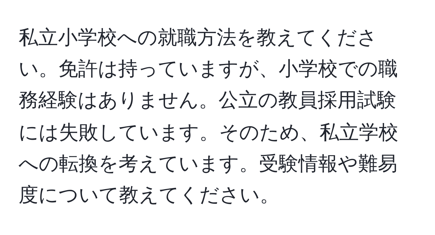 私立小学校への就職方法を教えてください。免許は持っていますが、小学校での職務経験はありません。公立の教員採用試験には失敗しています。そのため、私立学校への転換を考えています。受験情報や難易度について教えてください。