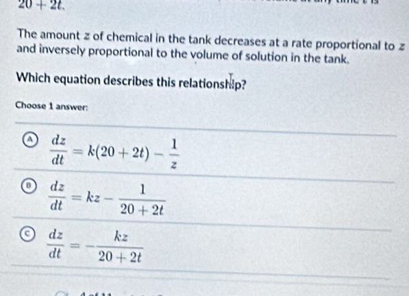 20+2t. 
The amount z of chemical in the tank decreases at a rate proportional to z
and inversely proportional to the volume of solution in the tank.
Which equation describes this relationship?
Choose 1 answer:
a  dz/dt =k(20+2t)- 1/z 
o  dz/dt =kz- 1/20+2t 
a  dz/dt =- kz/20+2t 