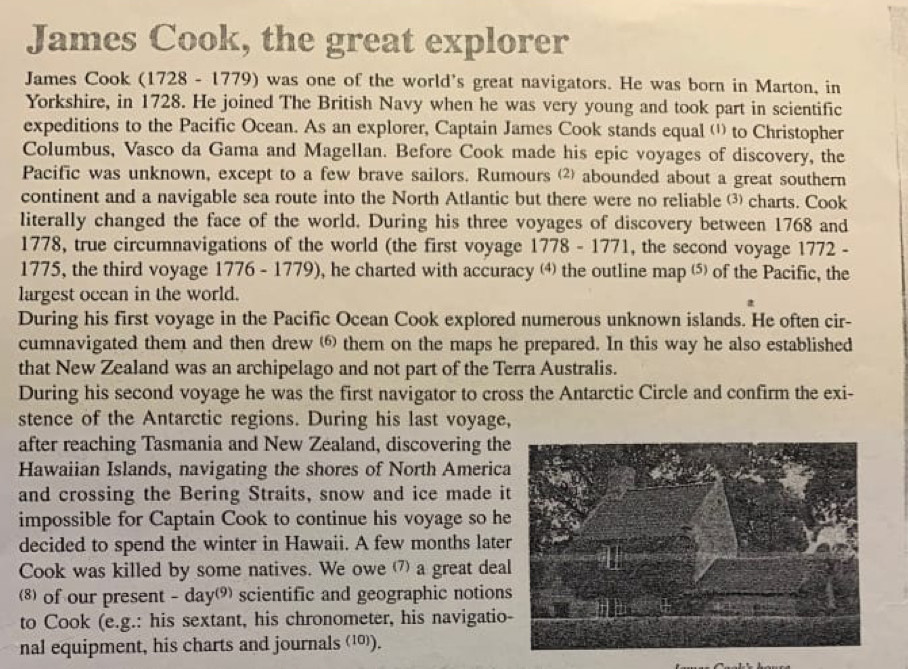 James Cook, the great explorer 
James Cook (1728 - 1779) was one of the world's great navigators. He was born in Marton, in 
Yorkshire, in 1728. He joined The British Navy when he was very young and took part in scientific 
expeditions to the Pacific Ocean. As an explorer, Captain James Cook stands equal ('' to Christopher 
Columbus, Vasco da Gama and Magellan. Before Cook made his epic voyages of discovery, the 
Pacific was unknown, except to a few brave sailors. Rumours ⑵ abounded about a great southern 
continent and a navigable sea route into the North Atlantic but there were no reliable charts. Cook 
literally changed the face of the world. During his three voyages of discovery between 1768 and 
1778, true circumnavigations of the world (the first voyage 1778 - 1771, the second voyage 1772 - 
1775, the third voyage 1776 - 1779), he charted with accuracy the outline map ⁵ of the Pacific, the 
largest ocean in the world. 
During his first voyage in the Pacific Ocean Cook explored numerous unknown islands. He often cir- 
cumnavigated them and then drew ⑥ them on the maps he prepared. In this way he also established 
that New Zealand was an archipelago and not part of the Terra Australis. 
During his second voyage he was the first navigator to cross the Antarctic Circle and confirm the exi- 
stence of the Antarctic regions. During his last voyage, 
after reaching Tasmania and New Zealand, discovering the 
Hawaiian Islands, navigating the shores of North America 
and crossing the Bering Straits, snow and ice made i 
impossible for Captain Cook to continue his voyage so he 
decided to spend the winter in Hawaii. A few months late 
Cook was killed by some natives. We owe a great dea 
⑻ of our present - day scientific and geographic notions 
to Cook (e.g.: his sextant, his chronometer, his navigatio 
nal equipment, his charts and journals (¹).