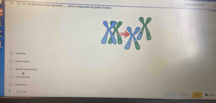 Target due: 8/1/24
22. The illustration below represents_ , which is responsible for genetic diversity.

mutation
transcription
genetic engineering
crossing over
translation
00:52:44 Prevics 1-31 of 31 Next Review