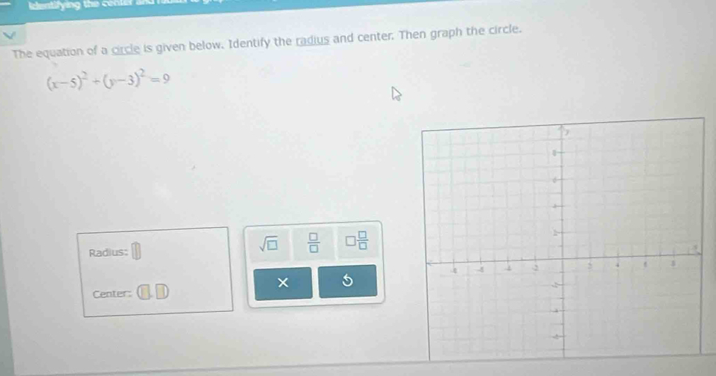 The equation of a circle is given below. Identify the radius and center. Then graph the circle.
(x-5)^2+(y-3)^2=9
Radius:
sqrt(□ )  □ /□   □  □ /□  
× 
Center: