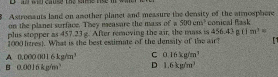 an wil cause the same rise mr wate 
8 Astronauts land on another planet and measure the density of the atmosphere
on the planet surface. They measure the mass of a 500cm^3 conical flask
plus stopper as 457.23 g. After removing the air, the mass is 456.43g(1m^3=
1000 litres). What is the best estimate of the density of the air? I1
A 0.0000016kg/m^3 C 0.16kg/m^3
B 0.0016kg/m^3
D 1.6kg/m^3