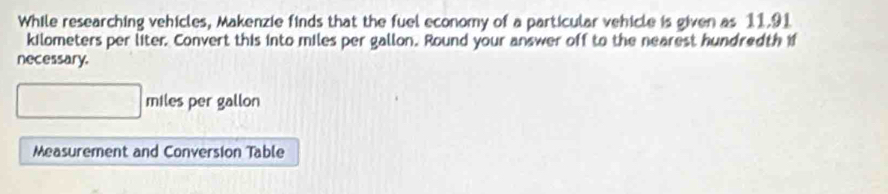 While researching vehicles, Makenzie finds that the fuel economy of a particular vehicle is given as 11.91
kilometers per liter. Convert this into miles per gallon. Round your answer off to the nearest hundredth if 
necessary.
miles per gallon
Measurement and Conversion Table