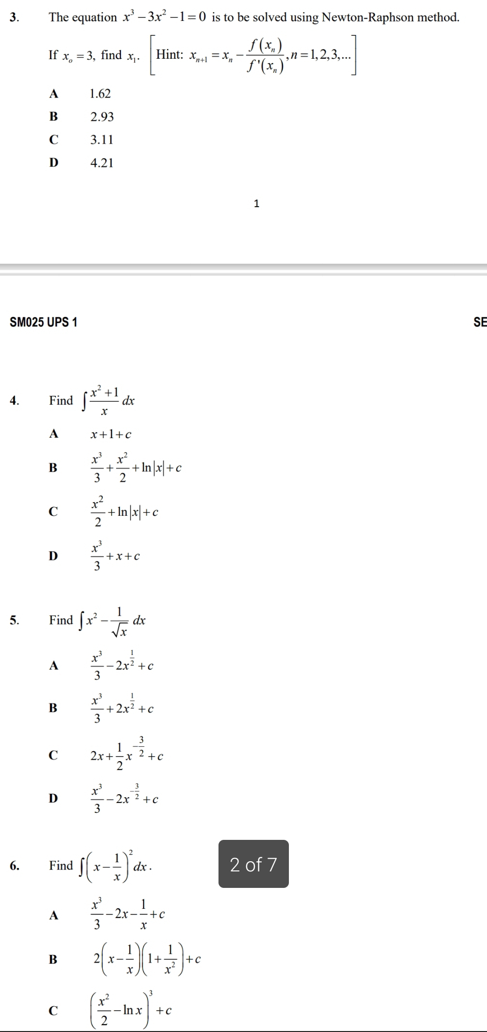 The equation x^3-3x^2-1=0 is to be solved using Newton-Raphson method.
If x_o=3 , find x_1.[Hint:x_n+1=x_n-frac f(x_n)f'(x_n),n=1,2,3,...]
A 1.62
B 2.93
C 3.11
D 4.21
1
SM025 UPS 1 SE
4. Find ∈t  (x^2+1)/x dx
A x+1+c
B  x^3/3 + x^2/2 +ln |x|+c
C  x^2/2 +ln |x|+c
D  x^3/3 +x+c
5. Find ∈t x^2- 1/sqrt(x) dx
A  x^3/3 -2x^(frac 1)2+c
B  x^3/3 +2x^(frac 1)2+c
C 2x+ 1/2 x^(-frac 3)2+c
D  x^3/3 -2x^(-frac 3)2+c
6. Find ∈t (x- 1/x )^2dx. 2 of 7
A  x^3/3 -2x- 1/x +c
B 2(x- 1/x )(1+ 1/x^2 )+c
C ( x^2/2 -ln x)^3+c