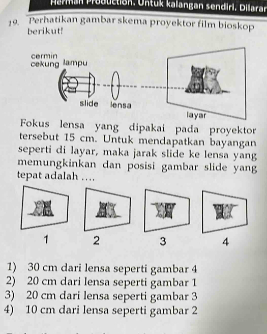 Perman Production. Untuk kalangan sendiri. Dilaran
19. Perhatikan gambar skema proyektor film bioskop
berikut!
Fokus lensa yang dipakai pada proyektor
tersebut 15 cm. Untuk mendapatkan bayangan
seperti di layar, maka jarak slide ke lensa yang
memungkinkan dan posisi gambar slide yang
tepat adalah …
1 2
3 4
1) 30 cm dari lensa seperti gambar 4
2) 20 cm dari lensa seperti gambar 1
3) 20 cm dari lensa seperti gambar 3
4) 10 cm dari lensa seperti gambar 2