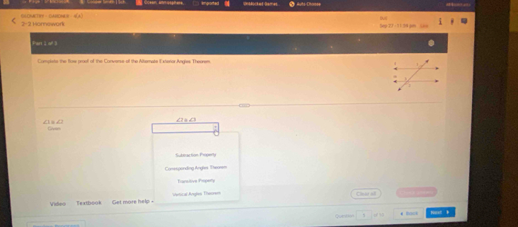 Cooper Smth | Sch Oceen, Atmosphere Imported Unblocked Games Auto Choose
GSOMETRFY - GAHONER - 4(A) ovi
2- Homawork Sep 27 -11:59 pm
Part 1 of 3
Complete the llow proof of the Converse of the Alternate Exterior Angles Theorem.
a d
Given
Subtraction Properh
Comesponding Angles Theorem
Transitive Property
Video Textbook Get more help - Vertical Angles Theorem
Clear all 
Question 5 cf 10 4 Back Naxt 》