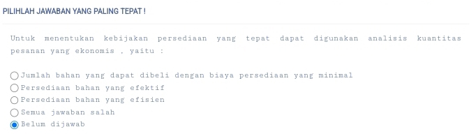 PILIHLAH JAWABAN YANG PALING TEPAT !
Untuk menentukan kebijakan persediaan yang tepat dapat digunakan analisis kuantitas
pesanan yang ekonomis , yaitu :
Jumlah bahan yang dapat dibeli dengan biaya persediaan yang minimal
Persediaan bahan yang efektif
Persediaan bahan yang efisien
Semua jawaban salah
● Belum dijawab