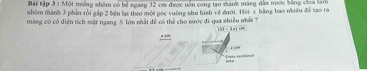 Bài tập 3 : Một miếng nhôm có bể ngang 32 cm được uốn cong tạo thành máng dẫn nước băng chia tâm 
nhôm thành 3 phần rồi gấp 2 bên lại theo một góc vuông như hình vẽ dưới. Hỏi x bằng bao nhiêu đề tạo ra 
máng có có diện tích mặt ngang S lớn nhất đề có thể cho nước đi qua nhiều nhất ?
(32-2x)cm
x cm
x cm
Cross-sectional 
area
22 cm