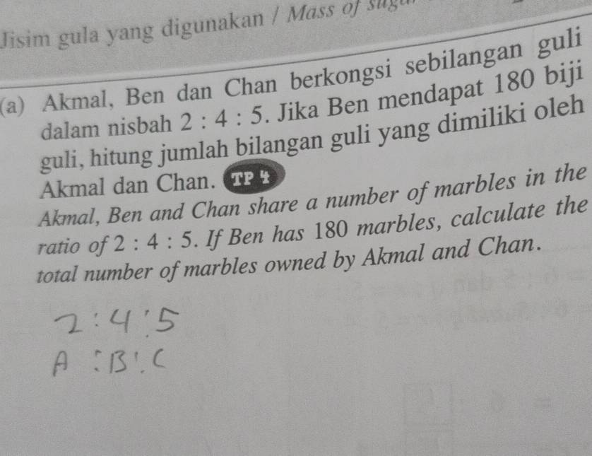 Jisim gula yang digunakan / Mass of slgu 
(a) Akmal, Ben dan Chan berkongsi sebilangan guli 
dalam nisbah 2:4:5. Jika Ben mendapat 180 biji 
guli, hitung jumlah bilangan guli yang dimiliki oleh 
Akmal dan Chan. TPP 
Akmal, Ben and Chan share a number of marbles in the 
ratio of 2:4:5. If Ben has 180 marbles, calculate the 
total number of marbles owned by Akmal and Chan.