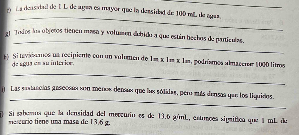 La densidad de 1 L de agua es mayor que la densidad de 100 mL de agua. 
_ 
g) Todos los objetos tienen masa y volumen debido a que están hechos de partículas. 
h) Si tuviésemos un recipiente con un volumen de 1m x 1m x 1m a, podríamos almacenar 1000 litros
de agua en su interior. 
_ 
_ 
i) Las sustancias gaseosas son menos densas que las sólidas, pero más densas que los líquidos. 
j) Si sabemos que la densidad del mercurio es de 13.6 g/mL, entonces significa que 1 mL de 
mercurio tiene una masa de 13.6 g. 
_