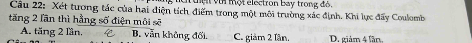 tích tiện với một electron bay trong đó.
Câu 22: Xét tương tác của hai điện tích điểm trong một môi trường xác định. Khi lực đấy Coulomb
tăng 2 lần thì hằng số điện môi sẽ
A. tăng 2 lần. B. vẫn không đổi. C. giảm 2 lần. D. giảm 4 lần.