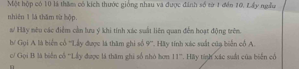 Một hộp có 10 lá thăm có kích thước giống nhau và được đánh số từ 1 đến 10. Lầy ngẫu 
nhiên 1 lá thăm từ hộp. 
a/ Hãy nêu các điểm cần lưu ý khi tính xác suất liên quan đến hoạt động trên. 
b/ Gọi A là biến cố “Lấy được lá thăm ghi số 9 ”. Hãy tính xác suất của biến cố A. 
c/ Gọi B là biến cổ “Lấy được lá thăm ghi số nhỏ hơn 11 ”. Hãy tính xác suất của biến cố 
n