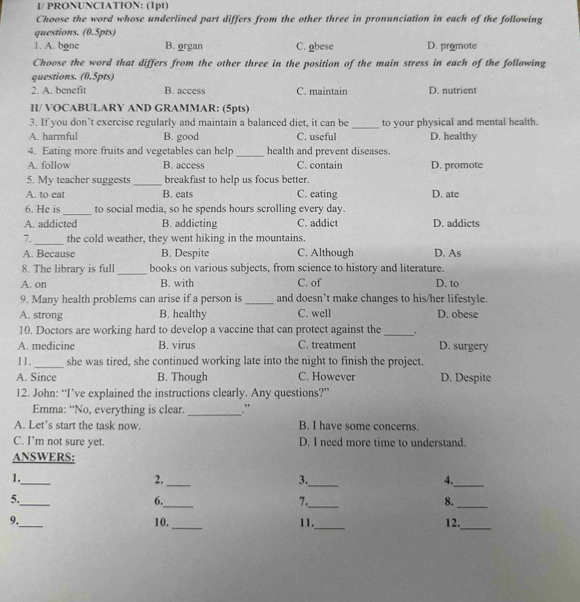 I/ PRONUNCIATION: (1pt)
Choose the word whose underlined part differs from the other three in pronunciation in each of the following
questions. (0.5pts)
1. A. bone B. organ C. obese D. promote
Choose the word that differs from the other three in the position of the main stress in each of the following
questions. (0.5pts)
2. A. benefit B. access C. maintain D. nutrient
II/ VOCABULARY AND GRAMMAR: (5pts)
3. If you don’t exercise regularly and maintain a balanced diet, it can be _to your physical and mental health.
A. harmful B. good C. useful D. healthy
4. Eating more fruits and vegetables can help_ health and prevent diseases.
A. follow B. access C. contain D. promote
5. My teacher suggests _breakfast to help us focus better.
A. to eat B. eats C. eating D. ate
6. He is _to social media, so he spends hours scrolling every day.
A. addicted B. addicting C. addict D. addicts
_
7. the cold weather, they went hiking in the mountains.
A. Because B. Despite C. Although D. As
8. The library is full _books on various subjects, from science to history and literature.
A. on B. with C. of D. to
9. Many health problems can arise if a person is_ and doesn’t make changes to his/her lifestyle.
A. strong B. healthy C. well D. obese
10. Doctors are working hard to develop a vaccine that can protect against the _.
A. medicine B. virus C. treatment D. surgery
11._ she was tired, she continued working late into the night to finish the project.
A. Since B. Though C. However D. Despite
12. John: “I’ve explained the instructions clearly. Any questions?”
Emma: “No, everything is clear. _.”
A. Let's start the task now. B. I have some concerns.
C. I’m not sure yet. D. I need more time to understand.
ANSWERS:
_
1.
2._
3._
4._
5._
6._
7._
8._
9._ 10. _11._ 12.
_