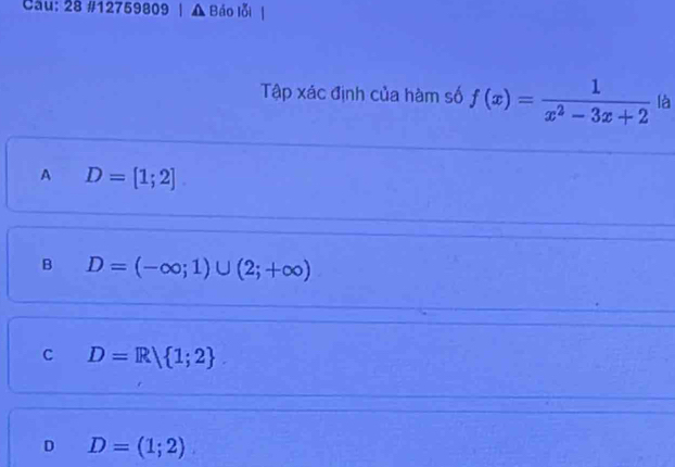 Cau: 28 #12759809 | ▲ Báo lỗi
Tập xác định của hàm số f(x)= 1/x^2-3x+2  là
A D=[1;2]
B D=(-∈fty ;1)∪ (2;+∈fty )
C D=R| 1;2
D D=(1;2)