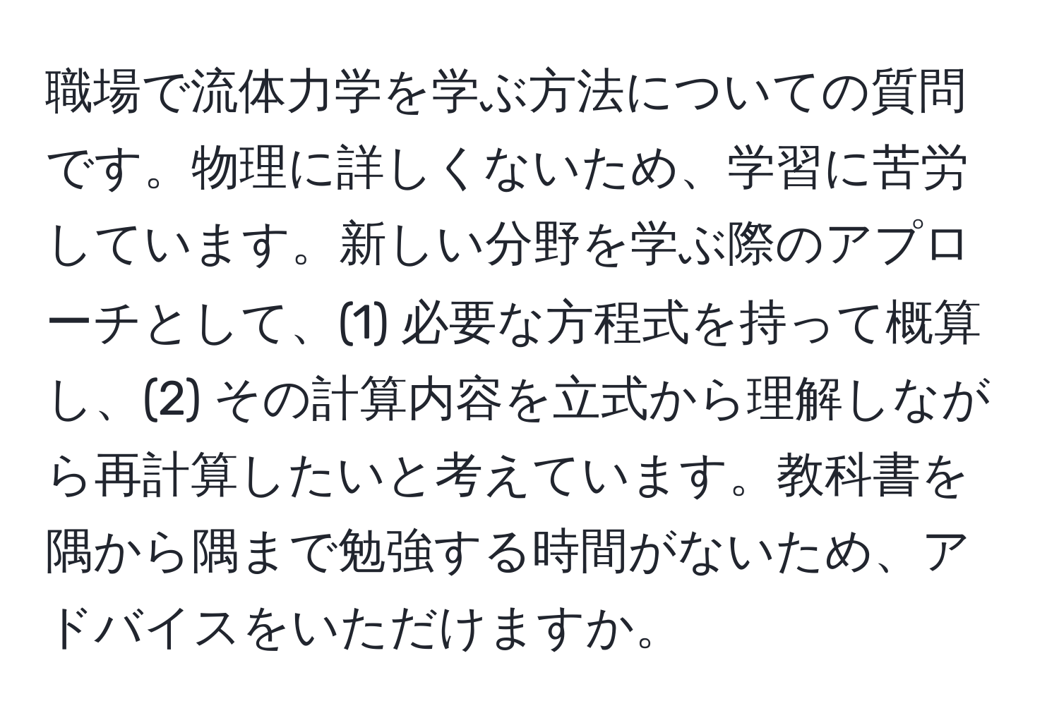 職場で流体力学を学ぶ方法についての質問です。物理に詳しくないため、学習に苦労しています。新しい分野を学ぶ際のアプローチとして、(1) 必要な方程式を持って概算し、(2) その計算内容を立式から理解しながら再計算したいと考えています。教科書を隅から隅まで勉強する時間がないため、アドバイスをいただけますか。