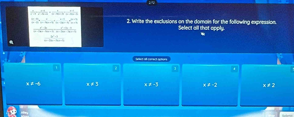 2/12
 x/x^2-9 + (x-1)/x^2-5x+6 = x/(x-3)(x+3) + (x-1)/(x-2)(x-3) 
 ((x-2))/(x-2) ·  x/(x-3)(x+3) + (x-1)/(x-2)(x-3) ·  ((x+3))/(x+3)  2. Write the exclusions on the domain for the following expression.
 (x^2-2x)/(x-2)(x-3)(x+3) ·  (x^2+2x-3)/(x-2)(x-3)(x+3) 
Select all that apply.
a  (2x^2-3)/(x-2)(x-3)(x+3) 
Select all correct options
1
2
3
4
x!= -6
x!= 3
x!= -3
x!= -2
x!= 2
Alley
Submit