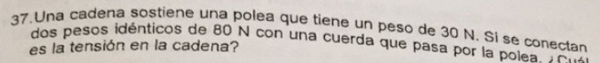 Una cadena sostiene una polea que tiene un peso de 30 N. Si se conectan 
dos pesos idénticos de 80 N con una cuerda que pasa por la polea Ton 
es la tensión en la cadena?