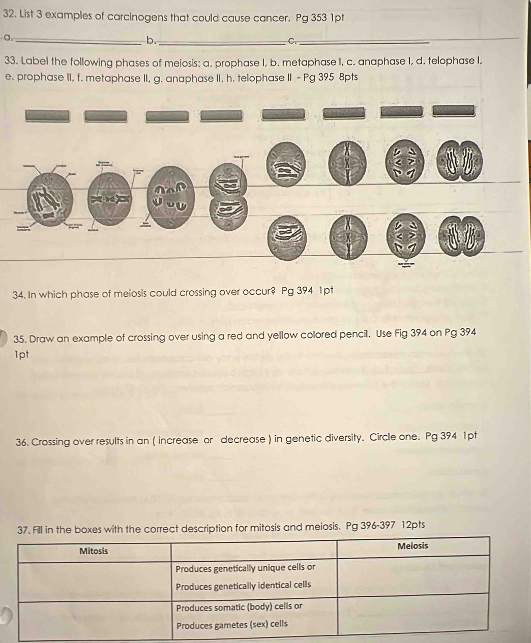 List 3 examples of carcinogens that could cause cancer. Pg 353 1pt 
a._ 
b._ 
C._ 
33. Label the following phases of meiosis: a. prophase I, b. metaphase I, c. anaphase I, d. telophase I, 
e. prophase II, f. metaphase II, g. anaphase II, h. telophase II - Pg 395 8pts 
34. In which phase of meiosis could crossing over occur? Pg 394 1pt 
35. Draw an example of crossing over using a red and yellow colored pencil. Use Fig 394 on Pg 394 
1pt 
36. Crossing over results in an ( increase or decrease ) in genetic diversity. Circle one. Pg 394 1pt 
37. Fill in the boxes with the correct description for mitosis and meiosis. Pg 396-397 12pts