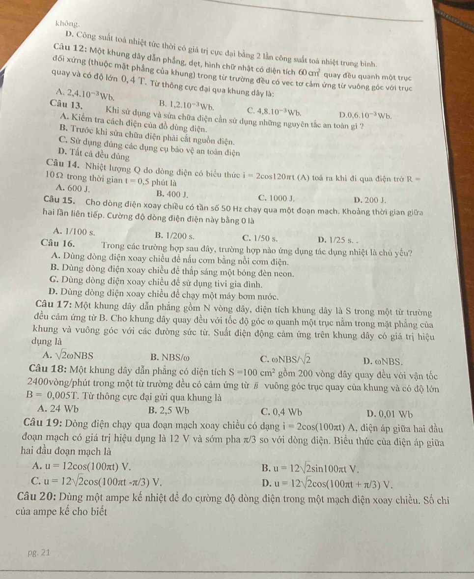 không.
D. Công suất toà nhiệt tức thời có giá trị cực đại bằng 2 lần công suất toá nhiệt trung bình.
Câu 12: Một khung dây dẫn phầng, dẹt, hình chữ nhật có diện tích 60cm^2 quay đều quanh một trục
đối xứng (thuộc mặt phẳng của khung) trong từ trường đều có vec ứng từ vuông góc với trục
quay và có độ lớn 0, 4 T. Từ thông cực đại qua khung dây là:
A. 2,4.10^(-3)Wb. B. 1,2.10^(-3)Wb. C. 4,8.10^(-3)Wb.
D. 0,6.10^(-3)Wb.
Câu 13. Khi sử dụng và sửa chữa điện cần sử dụng những nguyên tắc an toàn gì ?
A. Kiểm tra cách điện của đồ dùng điện.
B. Trước khi sửa chữa điện phải cắt nguồn điện.
C. Sử dụng đúng các dụng cụ bảo vệ an toàn điện
D. Tất cả đều đúng
Câu 14. Nhiệt lượng Q do dòng diện có biểu thức i=2cos 120π t (A) toả ra khi đi qua điện trở R=
10Ω trong thời gian t=0 ,5 phút là
A. 600 J.
B. 400 J. C. 1000 J. D. 200 J.
Câu 15. Cho dòng điện xoay chiều có tần số 50 Hz chạy qua một đoạn mạch. Khoảng thời gian giữa
hai lần liên tiếp. Cường độ dòng điện điện này bằng 0 là
A. 1/100 s. B. 1/200 s. C. 1/50 s. D. 1/25 s. .
Câu 16. Trong các trường hợp sau đây, trường hợp nào ứng dụng tác dụng nhiệt là chủ yếu?
A. Dùng dòng điện xoay chiều đề nấu cơm bằng nồi cơm điện.
B. Dùng dòng điện xoay chiều để thắp sáng một bóng đèn neon.
CG. Dùng dòng điện xoay chiều để sử dụng tivi gia đình.
D. Dùng dòng điện xoay chiều đề chạy một máy bơm nước.
Câu 17: Một khung dây dẫn phẳng gồm N vòng dây, diện tích khung dây là S trong một từ trường
đều cảm ứng từ B. Cho khung dây quay đều với tốc độ góc ω quanh một trục nằm trong mặt phẳng của
khung và vuông góc với các đường sức từ. Suất điện động cảm ứng trên khung dây có giá trị hiệu
dụng là
A. sqrt(2)omega NBS B. NBS/ω C. ωNBS /sqrt(2) D. ωNBS.
Câu 18: Một khung dây dẫn phẳng có diện tích S=100cm^2 gồm 200 vòng dây quay đều với vận tốc
2400vòng/phút trong một từ trường đều có cảm ứng từ # vuông góc trục quay của khung và có độ lớn
B=0,005T T. Từ thông cực đại gửi qua khung là
A. 24 Wb B. 2,5 Wb C. 0,4 Wb D. 0,01 Wb
Câu 19: Dòng điện chạy qua đoạn mạch xoay chiều có dạng i=2cos (100π t)A , diện áp giữa hai đầu
đoạn mạch có giá trị hiệu dụng là 12 V và sớm pha π/3 so với dòng điện. Biểu thức của điện áp giữa
hai đầu đoạn mạch là
A. u=12cos (100π t)V. B. u=12sqrt(2)sin 100π tV.
C. u=12sqrt(2)cos (100π t-π /3)V. D. u=12sqrt(2)cos (100π t+π /3)V.
Câu 20: Dùng một ampe kế nhiệt để đo cường độ dòng điện trong một mạch điện xoay chiều. Số chỉ
của ampe kế cho biết
pg. 21