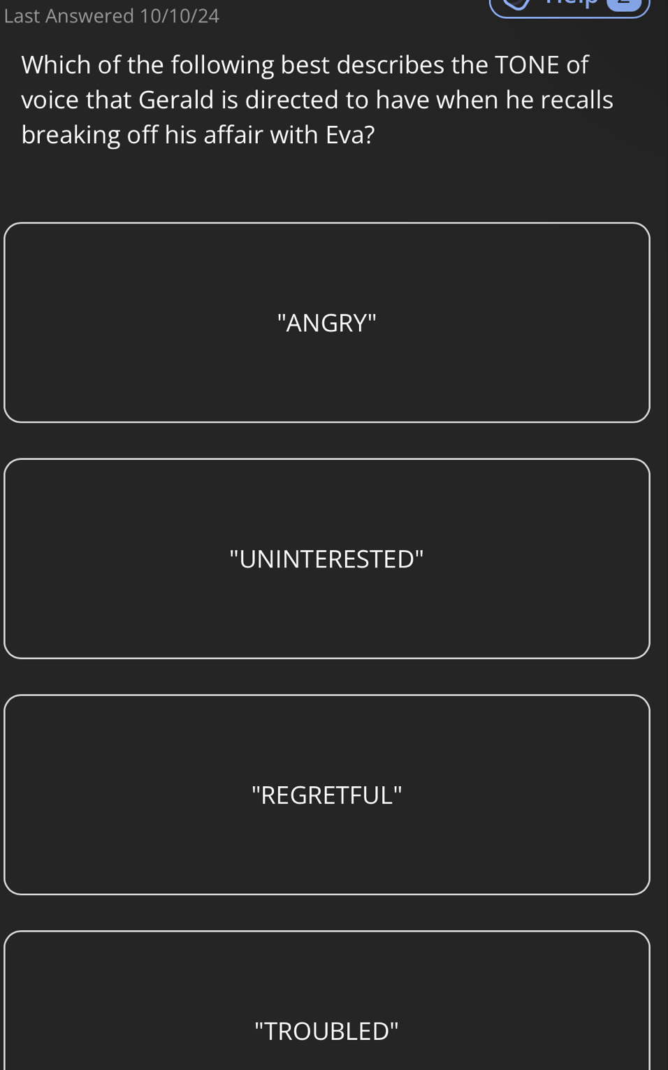 Last Answered 10/10/24
Which of the following best describes the TONE of
voice that Gerald is directed to have when he recalls
breaking off his affair with Eva?
''ANGRY''
"UNINTERESTED"
"REGRETFUL"
"TROUBLED"