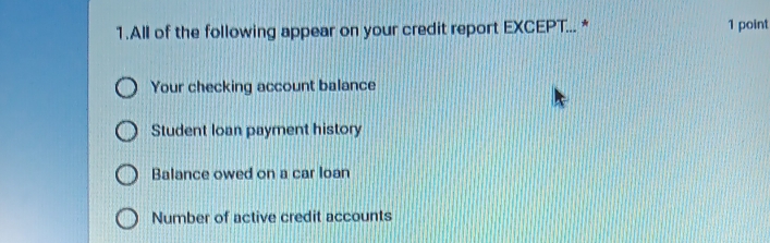 All of the following appear on your credit report EXCEPT... * 1 point
Your checking account balance
Student loan payment history
Balance owed on a car loan
Number of active credit accounts