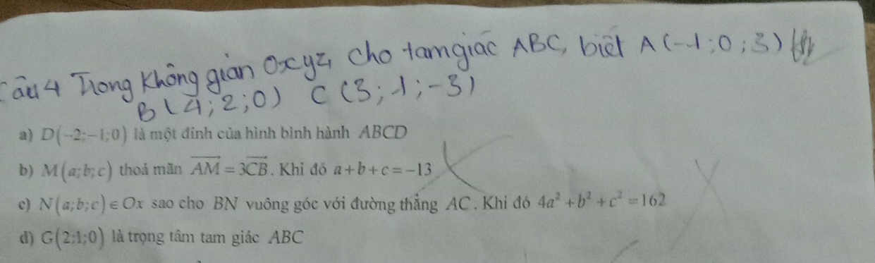 D(-2;-1;0) là một đinh của hình bình hành ABCD
b) M(a;b;c) thoả mãn vector AM=3vector CB. Khi đó a+b+c=-13
c) N(a;b;c)∈ Ox sao cho BN vuông góc với đường thẳng AC. Khi đó 4a^2+b^2+c^2=162
d) G(2;1;0) là trọng tâm tam giác ABC