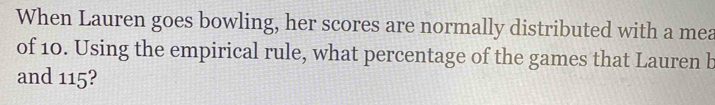 When Lauren goes bowling, her scores are normally distributed with a mea 
of 10. Using the empirical rule, what percentage of the games that Lauren b 
and 115?