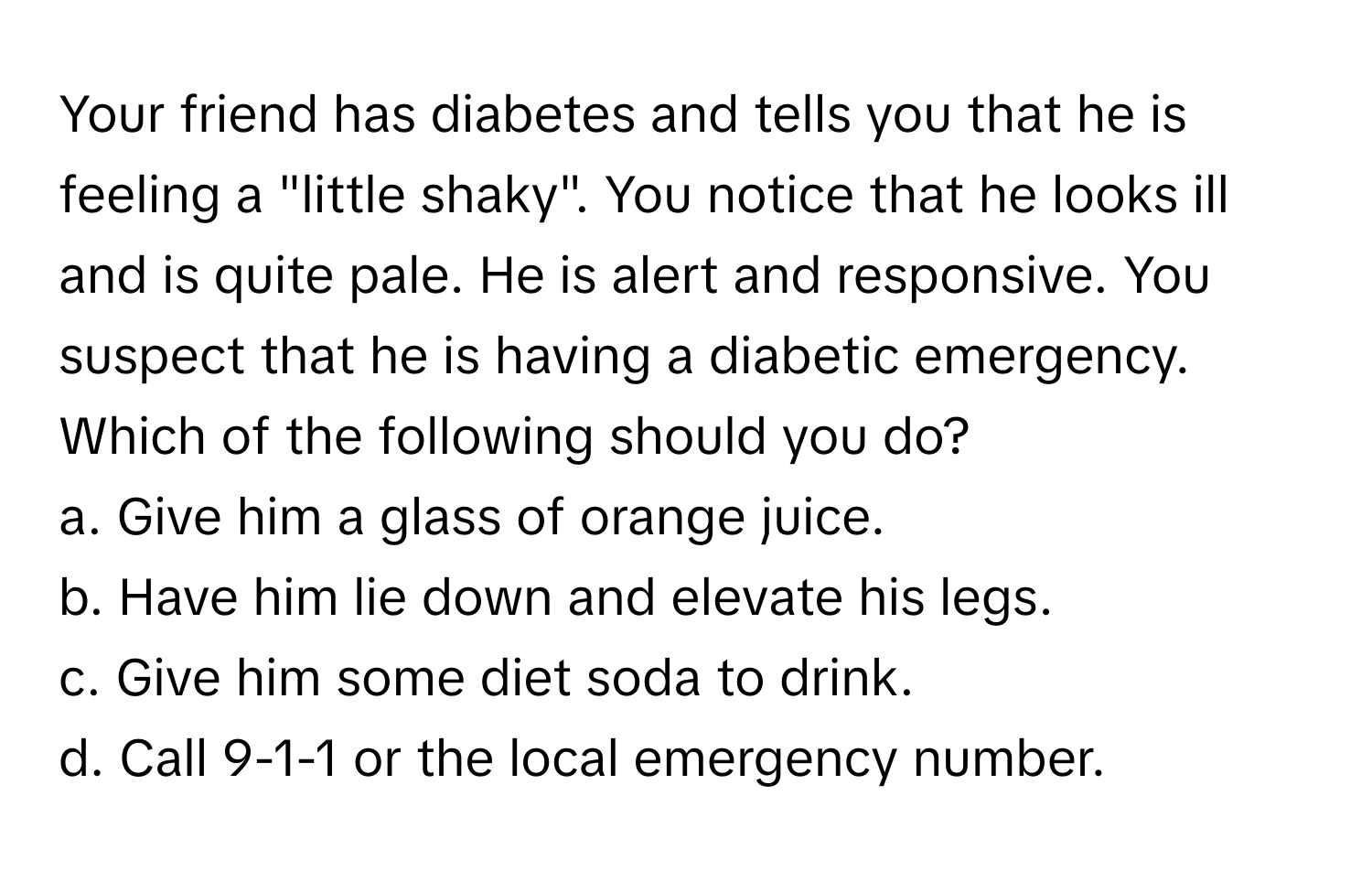 Your friend has diabetes and tells you that he is feeling a "little shaky". You notice that he looks ill and is quite pale. He is alert and responsive. You suspect that he is having a diabetic emergency. Which of the following should you do?

a. Give him a glass of orange juice. 
b. Have him lie down and elevate his legs. 
c. Give him some diet soda to drink. 
d. Call 9-1-1 or the local emergency number.