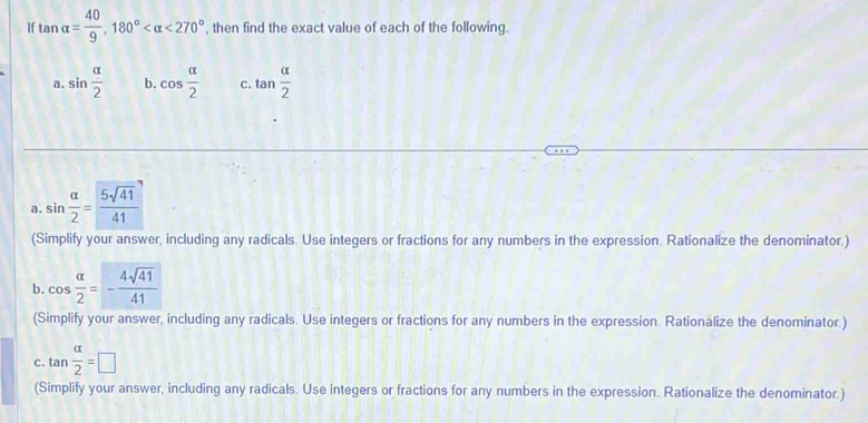 If tan alpha = 40/9 , 180° <270° ', then find the exact value of each of the following. 
a. sin  alpha /2  b. cos  alpha /2  C. tan  alpha /2 
a. sin  alpha /2 = 5sqrt(41)/41 
(Simplify your answer, including any radicals. Use integers or fractions for any numbers in the expression. Rationalize the denominator.) 
b. cos  alpha /2 =- 4sqrt(41)/41 
(Simplify your answer, including any radicals. Use integers or fractions for any numbers in the expression. Rationalize the denominator.) 
C. tan  alpha /2 =□
(Simplify your answer, including any radicals. Use integers or fractions for any numbers in the expression. Rationalize the denominator )