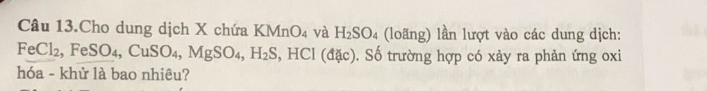 Câu 13.Cho dung dịch X chứa KMnO_4 và H_2SO_4 (loãng) lần lượt vào các dung dịch:
FeCl_2, FeSO_4, CuSO_4, MgSO_4, H_2S HCI (đặc). Số trường hợp có xảy ra phản ứng oxi 
hóa - khử là bao nhiêu?