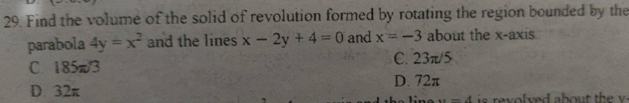 Find the volume of the solid of revolution formed by rotating the region bounded by the
parabola 4y=x^2 and the lines x-2y+4=0 and x=-3 about the x-axis.
C. 185π/3
C. 23π/5
D. 72π
D. 32π
x=A is revolved about the v