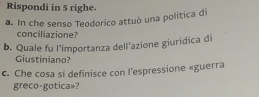 Rispondi in 5 righe. 
a. In che senso Teodorico attuò una politica di 
conciliazione? 
b. Quale fu l’importanza dell’azione giuridica di 
Giustiniano? 
c. Che cosa si definisce con l’espressione «guerra 
greco-gotica»?