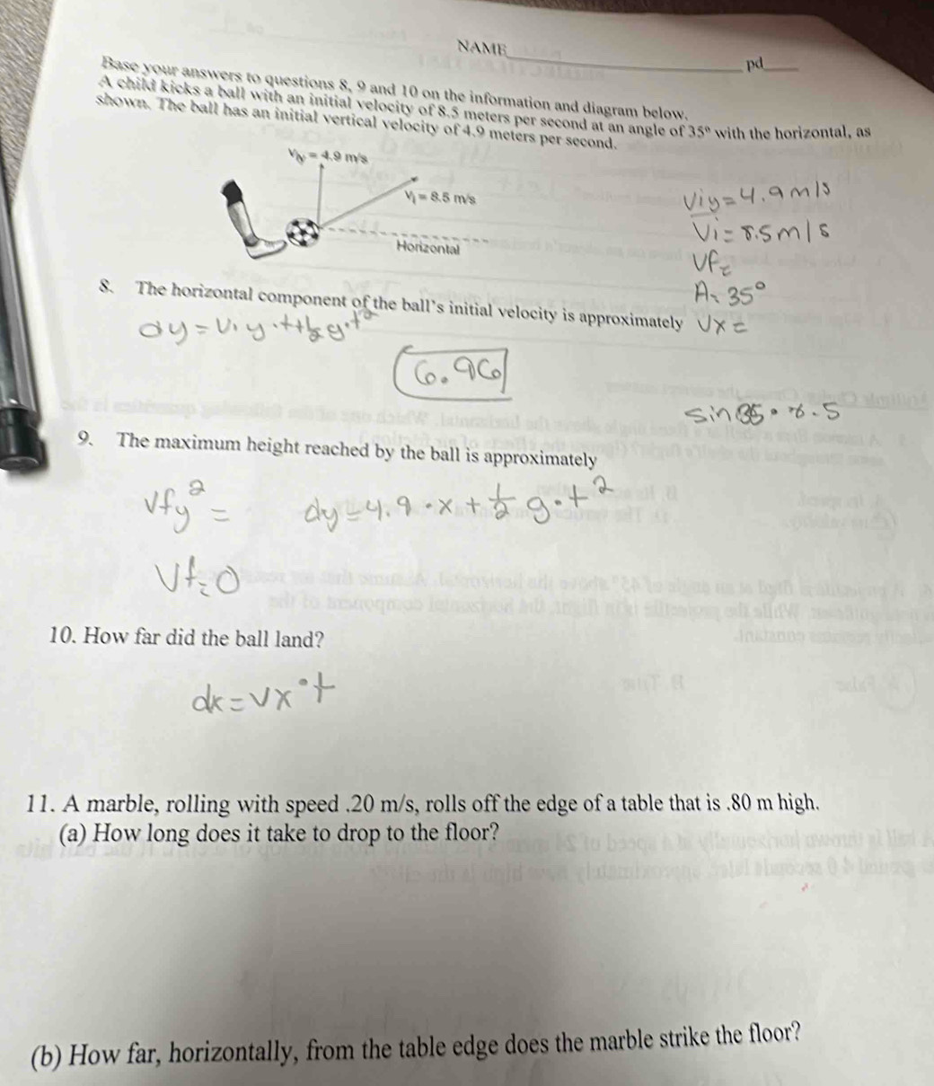 NAME_ pd_ 
Base your answers to questions 8, 9 and 10 on the information and diagram below. 
A child kicks a ball with an initial velocity of 8.5 meters per second at an angle of 35° with the horizontal, as 
shown. The ball has an initial vertical velocity of 4.9 meters per second.
v_y=4.9m/s
V_i=8.5m/s
Horizontal 
8. The horizontal component of the ball’s initial velocity is approximately 
9. The maximum height reached by the ball is approximately 
10. How far did the ball land? 
11. A marble, rolling with speed . 20 m/s, rolls off the edge of a table that is . 80 m high. 
(a) How long does it take to drop to the floor? 
(b) How far, horizontally, from the table edge does the marble strike the floor?