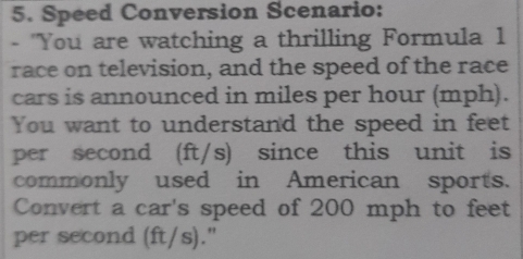 Speed Conversion Scenario: 
- "You are watching a thrilling Formula 1 
race on television, and the speed of the race 
cars is announced in miles per hour (mph). 
You want to understand the speed in feet
per second (ft/s) since this unit is 
commonly used in American sports. 
Convert a car's speed of 200 mph to feet
per second (ft/s)."