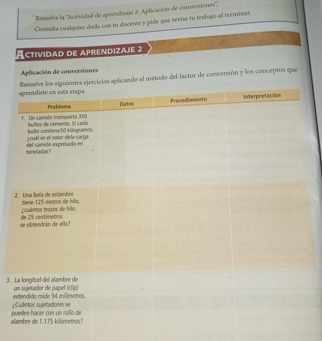 Resuelve la ''Actividad de aprendizaje 2: Aplicación de conversiones”. 
Consulta cualquier duda con tu docente y pide que revise tu trabajo al terminar. 
CTIVIDAD DE APRENDIZAJE 2 
Aplicación de conversiones 
cicios aplicando el método del factor de conversión y los conceptos que 
3. 
¿ 
p 
a