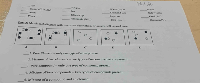 Air 
_Sugar Call_11_12O_6 __Ink Krypton _Water (H₂O) _Wood 
_Diamond (C) _Salt (NaCl) 
_Milk _Electricity 
_Pizza _Popcorn _Gold (Au) 
_Ammonia (NH₃) _Iron (Fe) _Uranium (U) 
Part 3; Match each diagram with its correct description. Diagrams will be used once. 
A B 
_1. Pure Element - only one type of atom present. 
_2. Mixture of two elements - two types of uncombined atoms present. 
_ 
3. Pure compound - only one type of compound present. 
_ 
4. Mixture of two compounds - two types of compounds present. 
_5. Mixture of a compound and an element.