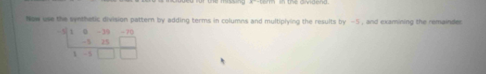 A^- in the dividend. 
Now use the synthetic division pattern by adding terms in columns and multiplying the results by -5 , and examining the remainder.
 (-5(10-39-70)/1-5□ □  