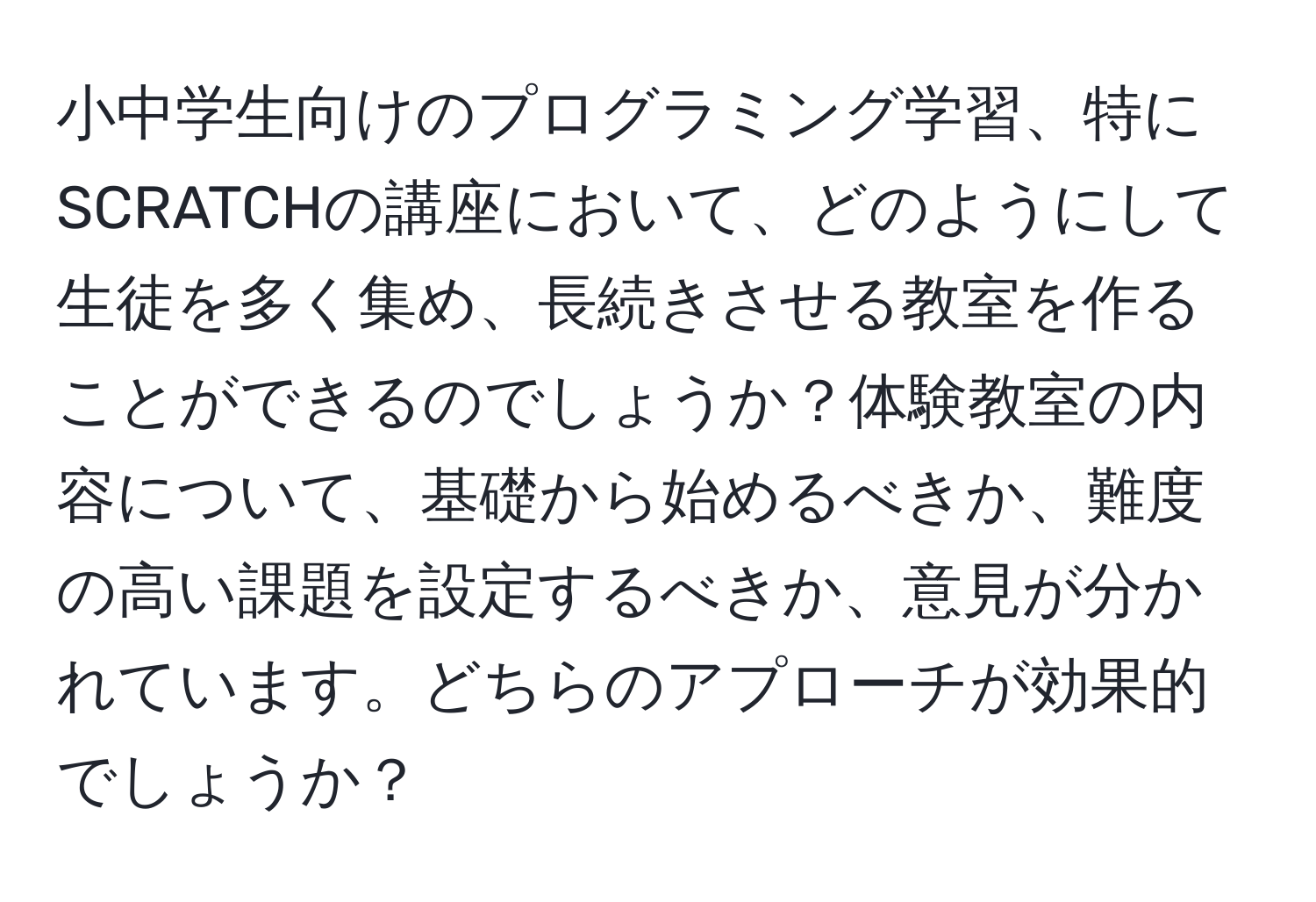 小中学生向けのプログラミング学習、特にSCRATCHの講座において、どのようにして生徒を多く集め、長続きさせる教室を作ることができるのでしょうか？体験教室の内容について、基礎から始めるべきか、難度の高い課題を設定するべきか、意見が分かれています。どちらのアプローチが効果的でしょうか？